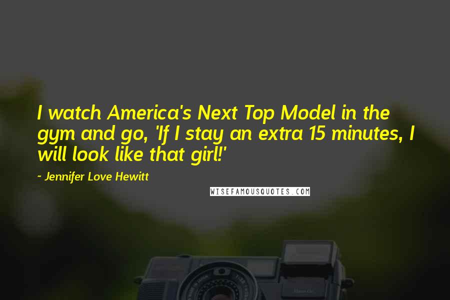 Jennifer Love Hewitt Quotes: I watch America's Next Top Model in the gym and go, 'If I stay an extra 15 minutes, I will look like that girl!'