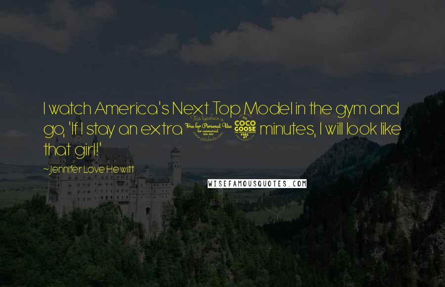 Jennifer Love Hewitt Quotes: I watch America's Next Top Model in the gym and go, 'If I stay an extra 15 minutes, I will look like that girl!'