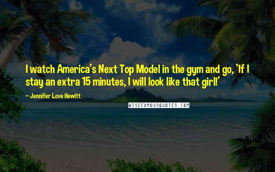 Jennifer Love Hewitt Quotes: I watch America's Next Top Model in the gym and go, 'If I stay an extra 15 minutes, I will look like that girl!'