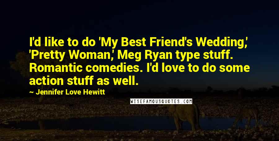 Jennifer Love Hewitt Quotes: I'd like to do 'My Best Friend's Wedding,' 'Pretty Woman,' Meg Ryan type stuff. Romantic comedies. I'd love to do some action stuff as well.
