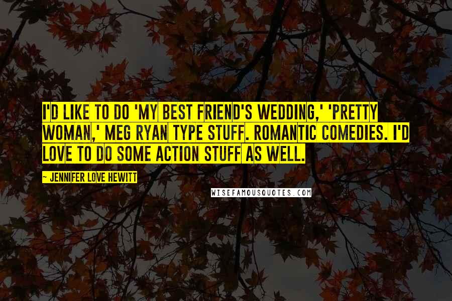 Jennifer Love Hewitt Quotes: I'd like to do 'My Best Friend's Wedding,' 'Pretty Woman,' Meg Ryan type stuff. Romantic comedies. I'd love to do some action stuff as well.