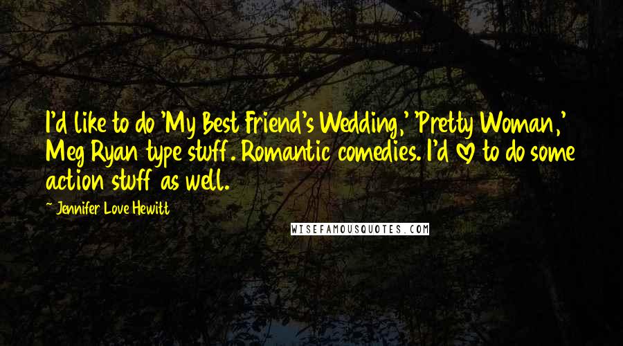 Jennifer Love Hewitt Quotes: I'd like to do 'My Best Friend's Wedding,' 'Pretty Woman,' Meg Ryan type stuff. Romantic comedies. I'd love to do some action stuff as well.