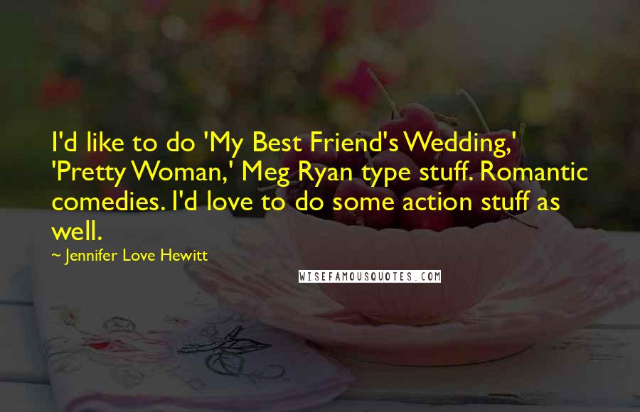 Jennifer Love Hewitt Quotes: I'd like to do 'My Best Friend's Wedding,' 'Pretty Woman,' Meg Ryan type stuff. Romantic comedies. I'd love to do some action stuff as well.