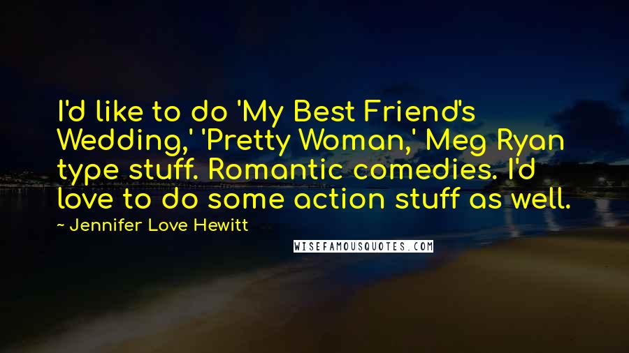 Jennifer Love Hewitt Quotes: I'd like to do 'My Best Friend's Wedding,' 'Pretty Woman,' Meg Ryan type stuff. Romantic comedies. I'd love to do some action stuff as well.