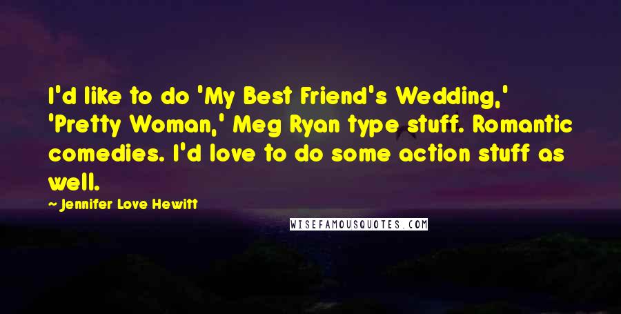 Jennifer Love Hewitt Quotes: I'd like to do 'My Best Friend's Wedding,' 'Pretty Woman,' Meg Ryan type stuff. Romantic comedies. I'd love to do some action stuff as well.