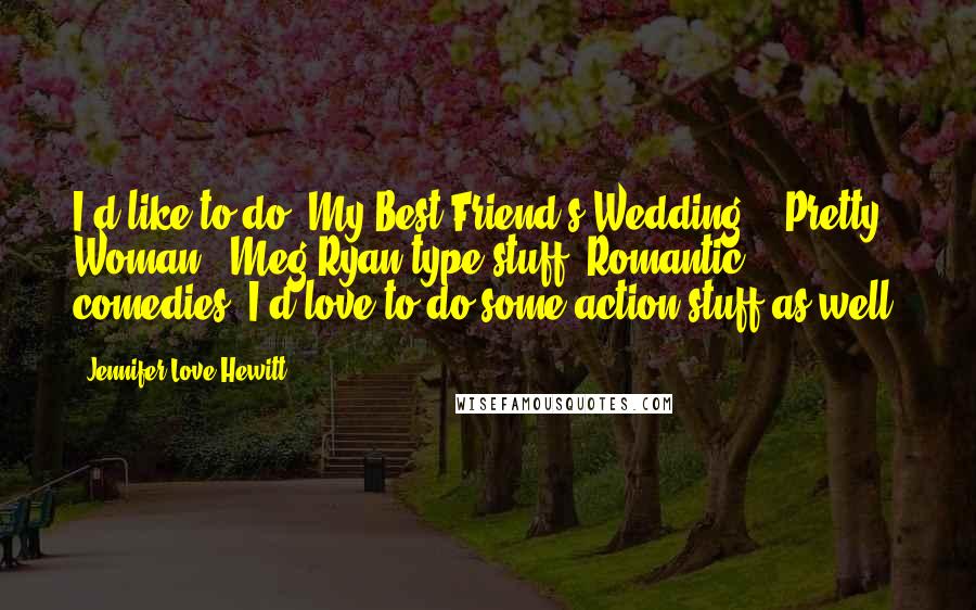 Jennifer Love Hewitt Quotes: I'd like to do 'My Best Friend's Wedding,' 'Pretty Woman,' Meg Ryan type stuff. Romantic comedies. I'd love to do some action stuff as well.