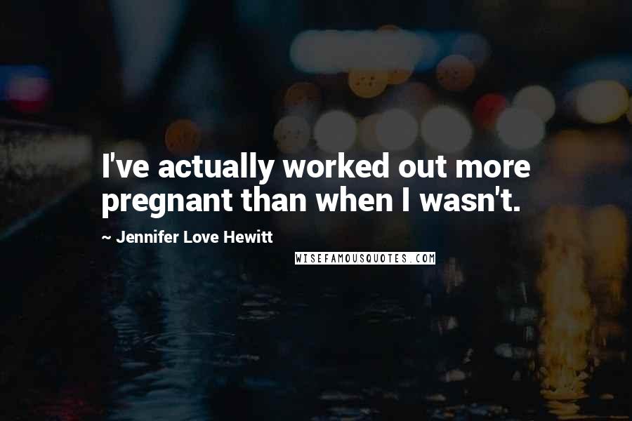Jennifer Love Hewitt Quotes: I've actually worked out more pregnant than when I wasn't.