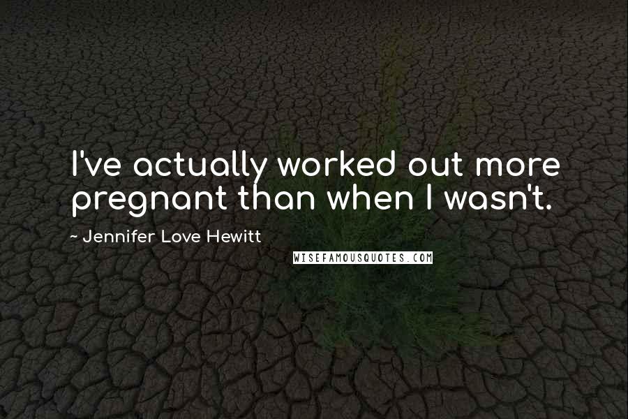 Jennifer Love Hewitt Quotes: I've actually worked out more pregnant than when I wasn't.