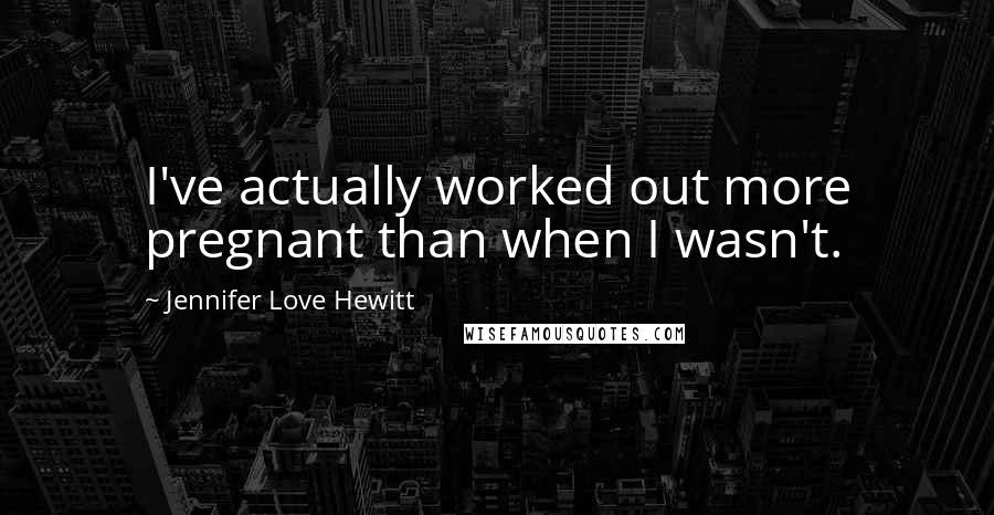 Jennifer Love Hewitt Quotes: I've actually worked out more pregnant than when I wasn't.