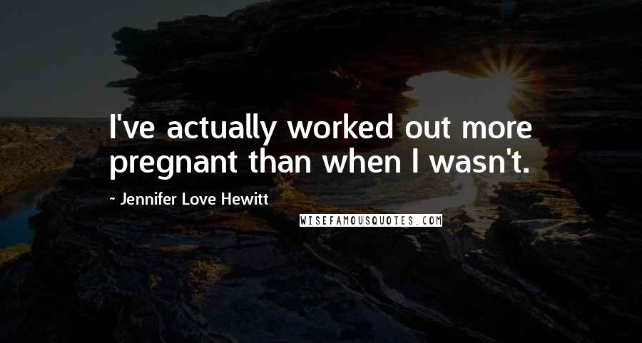 Jennifer Love Hewitt Quotes: I've actually worked out more pregnant than when I wasn't.