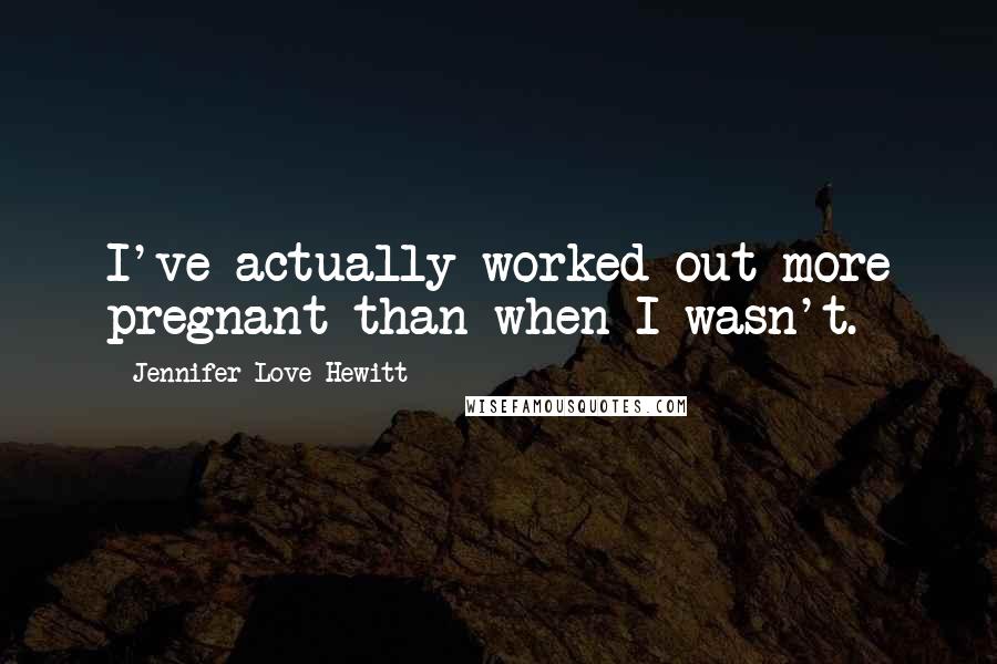 Jennifer Love Hewitt Quotes: I've actually worked out more pregnant than when I wasn't.