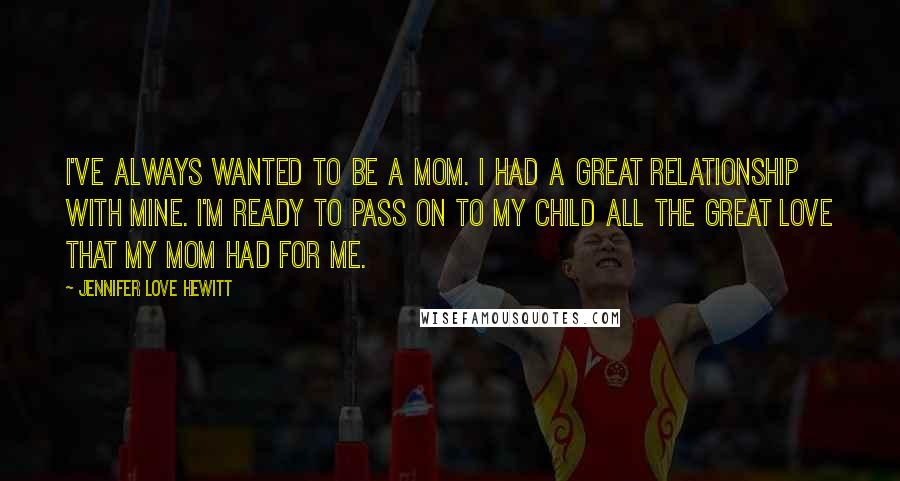 Jennifer Love Hewitt Quotes: I've always wanted to be a mom. I had a great relationship with mine. I'm ready to pass on to my child all the great love that my mom had for me.