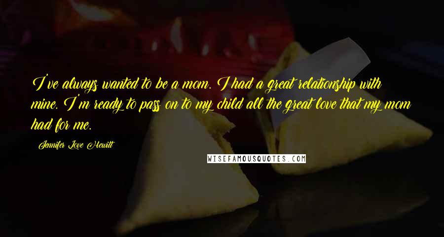 Jennifer Love Hewitt Quotes: I've always wanted to be a mom. I had a great relationship with mine. I'm ready to pass on to my child all the great love that my mom had for me.