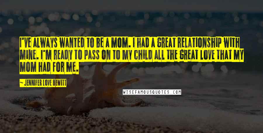 Jennifer Love Hewitt Quotes: I've always wanted to be a mom. I had a great relationship with mine. I'm ready to pass on to my child all the great love that my mom had for me.