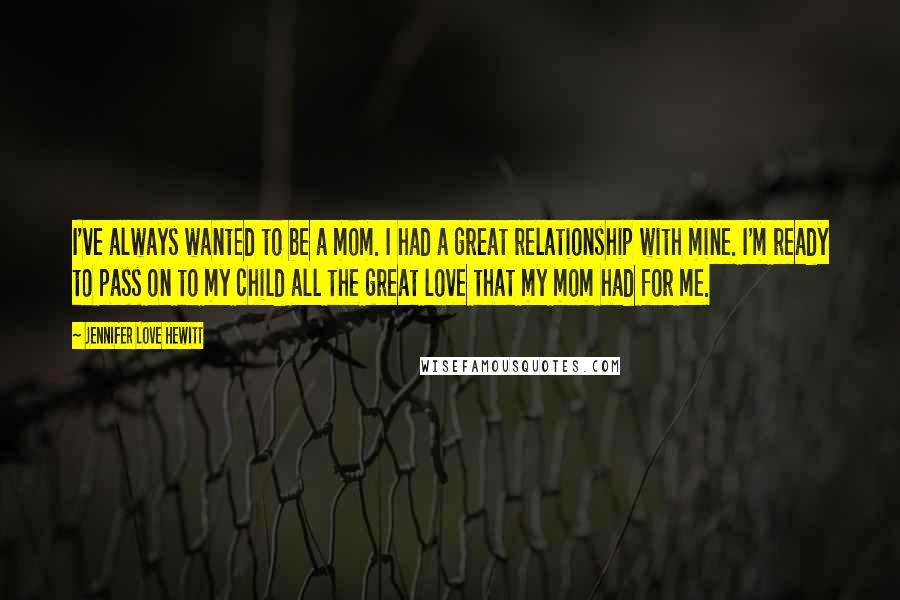 Jennifer Love Hewitt Quotes: I've always wanted to be a mom. I had a great relationship with mine. I'm ready to pass on to my child all the great love that my mom had for me.