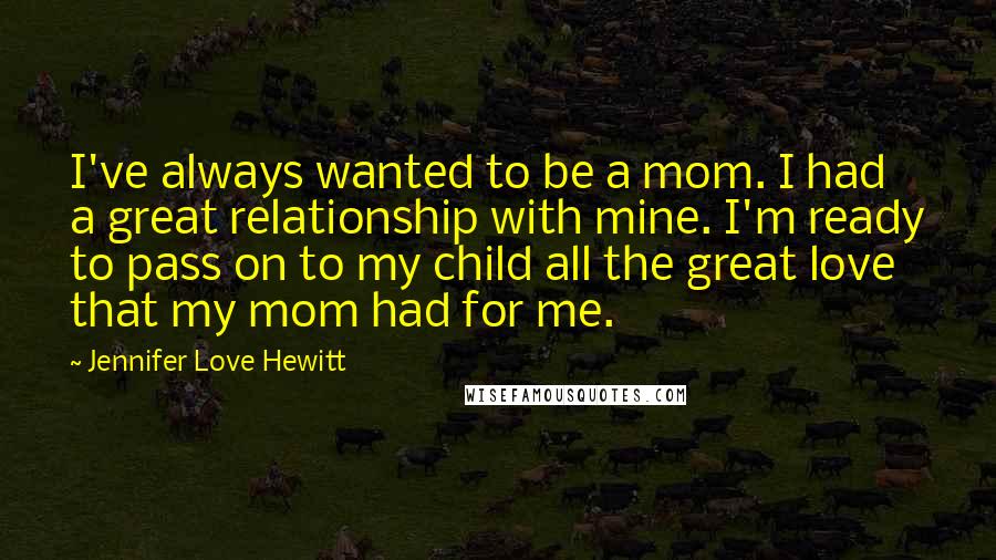 Jennifer Love Hewitt Quotes: I've always wanted to be a mom. I had a great relationship with mine. I'm ready to pass on to my child all the great love that my mom had for me.