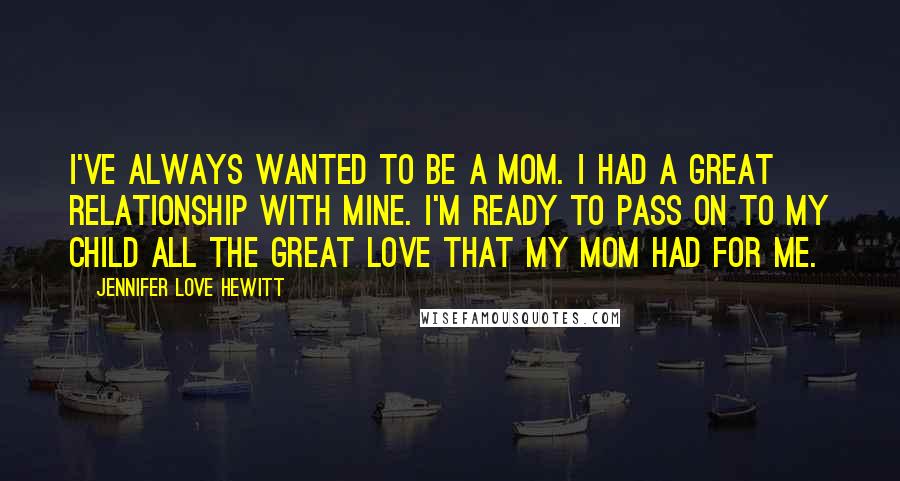 Jennifer Love Hewitt Quotes: I've always wanted to be a mom. I had a great relationship with mine. I'm ready to pass on to my child all the great love that my mom had for me.