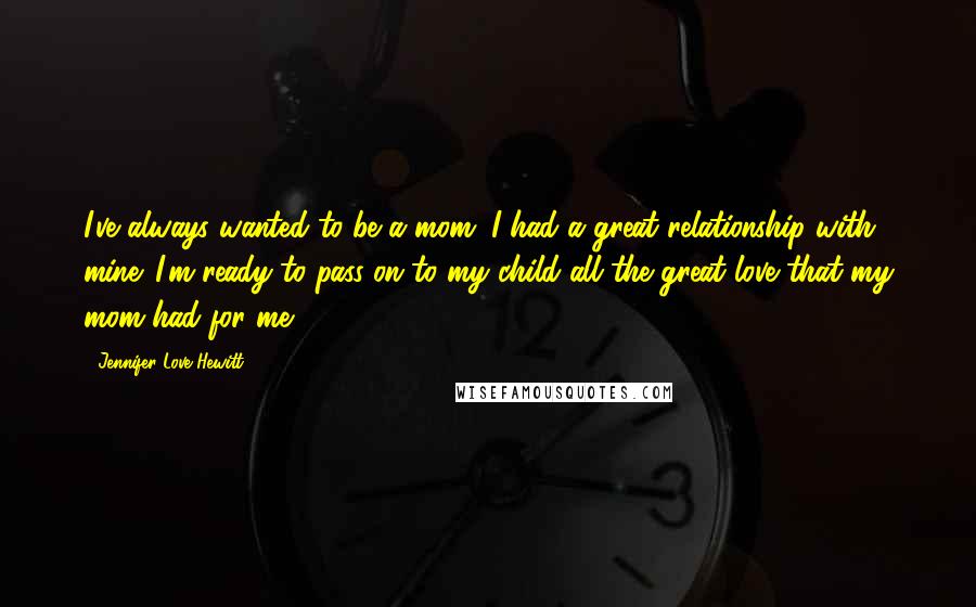 Jennifer Love Hewitt Quotes: I've always wanted to be a mom. I had a great relationship with mine. I'm ready to pass on to my child all the great love that my mom had for me.