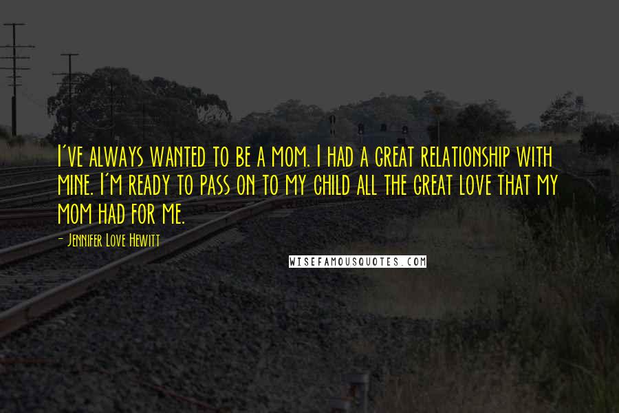 Jennifer Love Hewitt Quotes: I've always wanted to be a mom. I had a great relationship with mine. I'm ready to pass on to my child all the great love that my mom had for me.