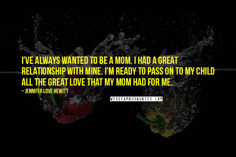 Jennifer Love Hewitt Quotes: I've always wanted to be a mom. I had a great relationship with mine. I'm ready to pass on to my child all the great love that my mom had for me.