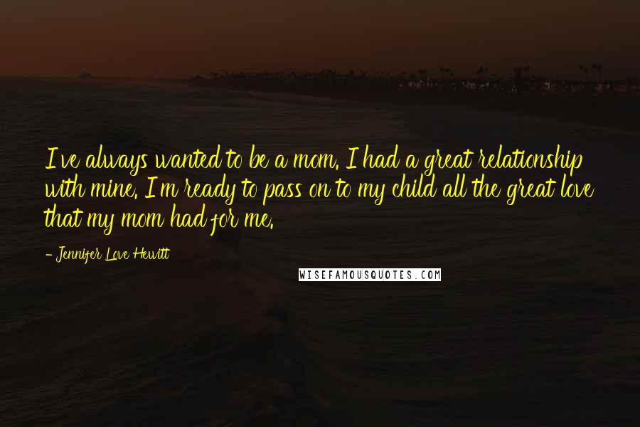 Jennifer Love Hewitt Quotes: I've always wanted to be a mom. I had a great relationship with mine. I'm ready to pass on to my child all the great love that my mom had for me.