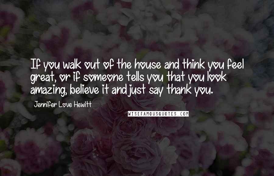 Jennifer Love Hewitt Quotes: If you walk out of the house and think you feel great, or if someone tells you that you look amazing, believe it and just say thank you.
