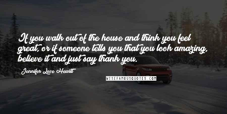 Jennifer Love Hewitt Quotes: If you walk out of the house and think you feel great, or if someone tells you that you look amazing, believe it and just say thank you.