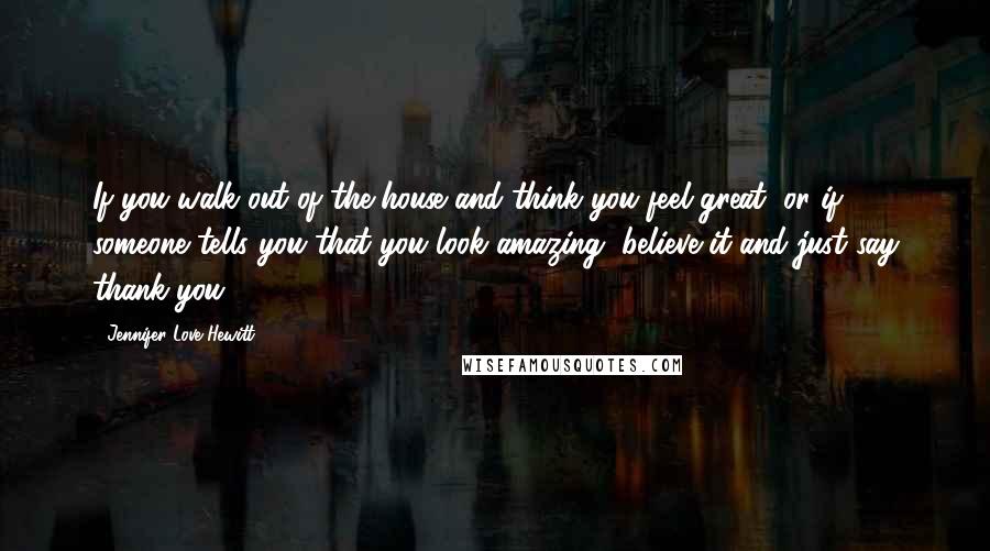 Jennifer Love Hewitt Quotes: If you walk out of the house and think you feel great, or if someone tells you that you look amazing, believe it and just say thank you.