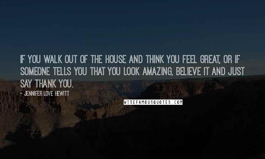 Jennifer Love Hewitt Quotes: If you walk out of the house and think you feel great, or if someone tells you that you look amazing, believe it and just say thank you.