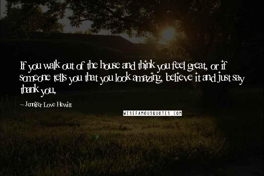 Jennifer Love Hewitt Quotes: If you walk out of the house and think you feel great, or if someone tells you that you look amazing, believe it and just say thank you.