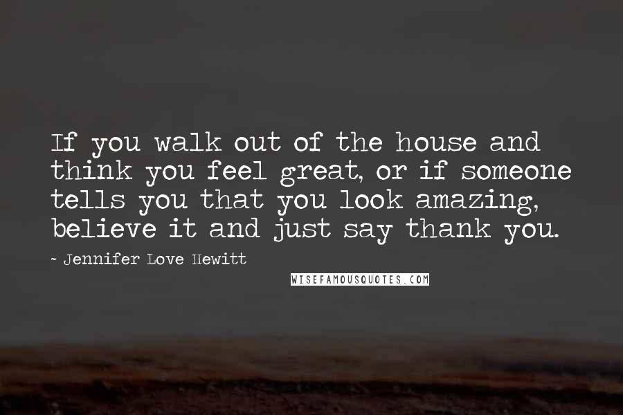 Jennifer Love Hewitt Quotes: If you walk out of the house and think you feel great, or if someone tells you that you look amazing, believe it and just say thank you.