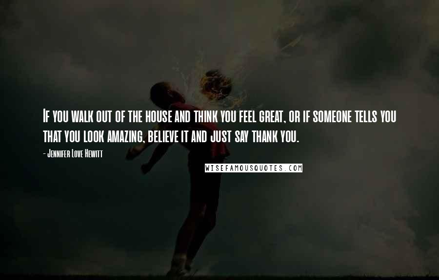 Jennifer Love Hewitt Quotes: If you walk out of the house and think you feel great, or if someone tells you that you look amazing, believe it and just say thank you.
