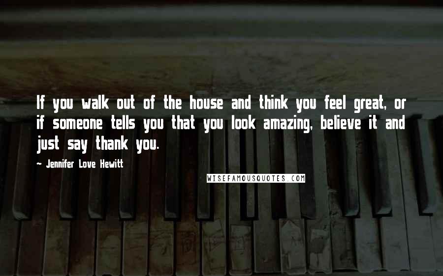 Jennifer Love Hewitt Quotes: If you walk out of the house and think you feel great, or if someone tells you that you look amazing, believe it and just say thank you.