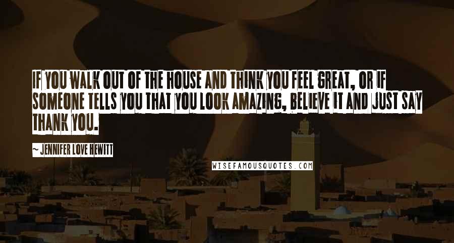 Jennifer Love Hewitt Quotes: If you walk out of the house and think you feel great, or if someone tells you that you look amazing, believe it and just say thank you.