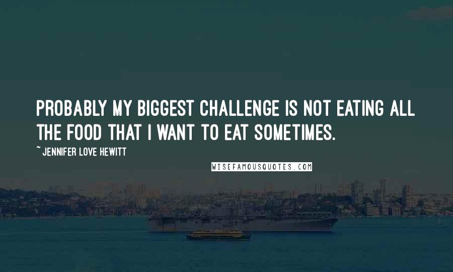 Jennifer Love Hewitt Quotes: Probably my biggest challenge is not eating all the food that I want to eat sometimes.