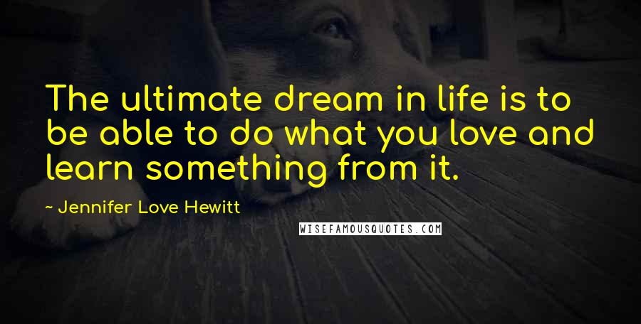 Jennifer Love Hewitt Quotes: The ultimate dream in life is to be able to do what you love and learn something from it.