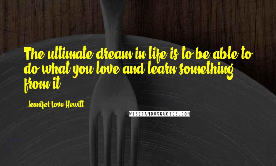 Jennifer Love Hewitt Quotes: The ultimate dream in life is to be able to do what you love and learn something from it.