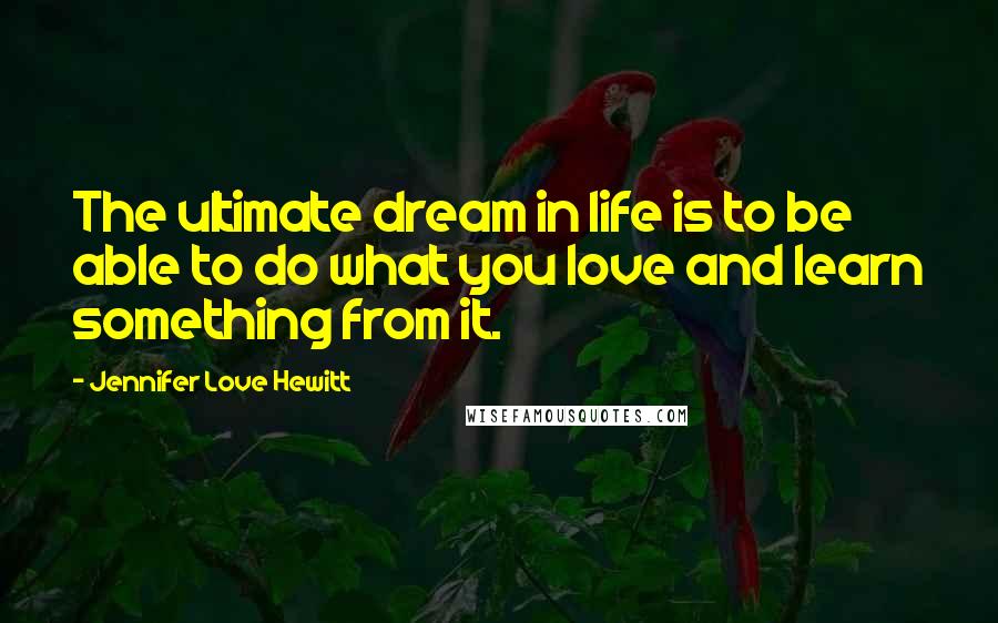 Jennifer Love Hewitt Quotes: The ultimate dream in life is to be able to do what you love and learn something from it.