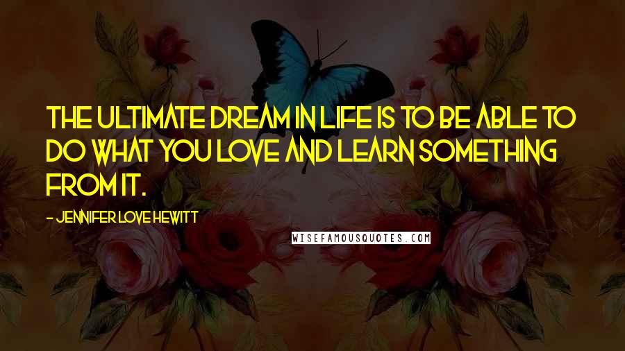 Jennifer Love Hewitt Quotes: The ultimate dream in life is to be able to do what you love and learn something from it.