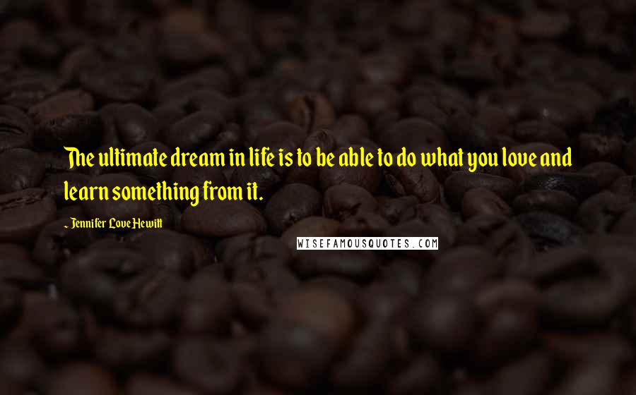 Jennifer Love Hewitt Quotes: The ultimate dream in life is to be able to do what you love and learn something from it.