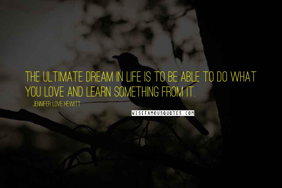 Jennifer Love Hewitt Quotes: The ultimate dream in life is to be able to do what you love and learn something from it.