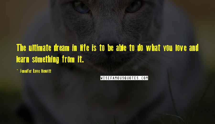 Jennifer Love Hewitt Quotes: The ultimate dream in life is to be able to do what you love and learn something from it.