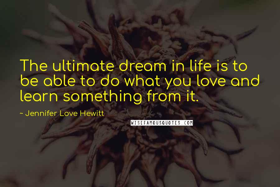 Jennifer Love Hewitt Quotes: The ultimate dream in life is to be able to do what you love and learn something from it.