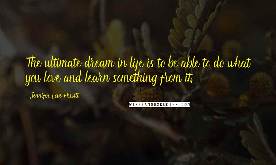 Jennifer Love Hewitt Quotes: The ultimate dream in life is to be able to do what you love and learn something from it.