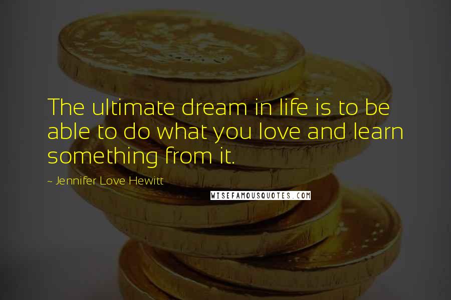 Jennifer Love Hewitt Quotes: The ultimate dream in life is to be able to do what you love and learn something from it.