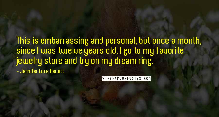 Jennifer Love Hewitt Quotes: This is embarrassing and personal, but once a month, since I was twelve years old, I go to my favorite jewelry store and try on my dream ring.