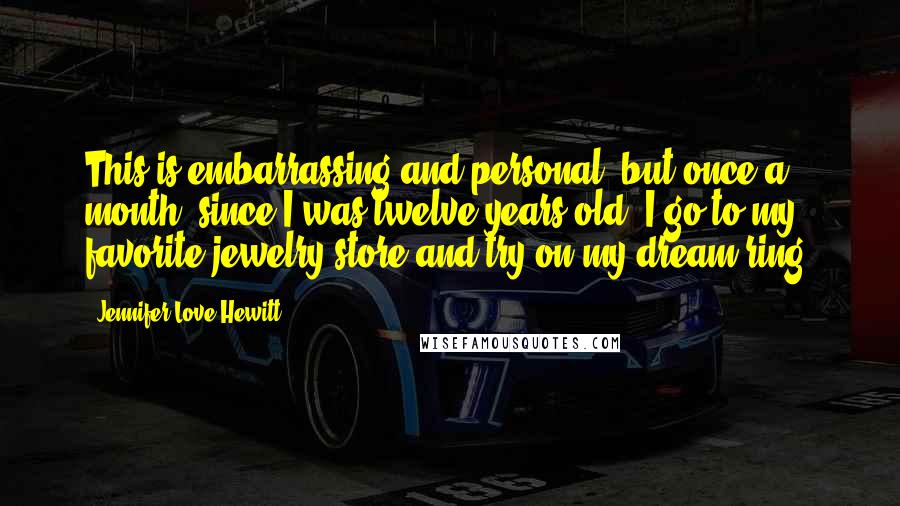 Jennifer Love Hewitt Quotes: This is embarrassing and personal, but once a month, since I was twelve years old, I go to my favorite jewelry store and try on my dream ring.
