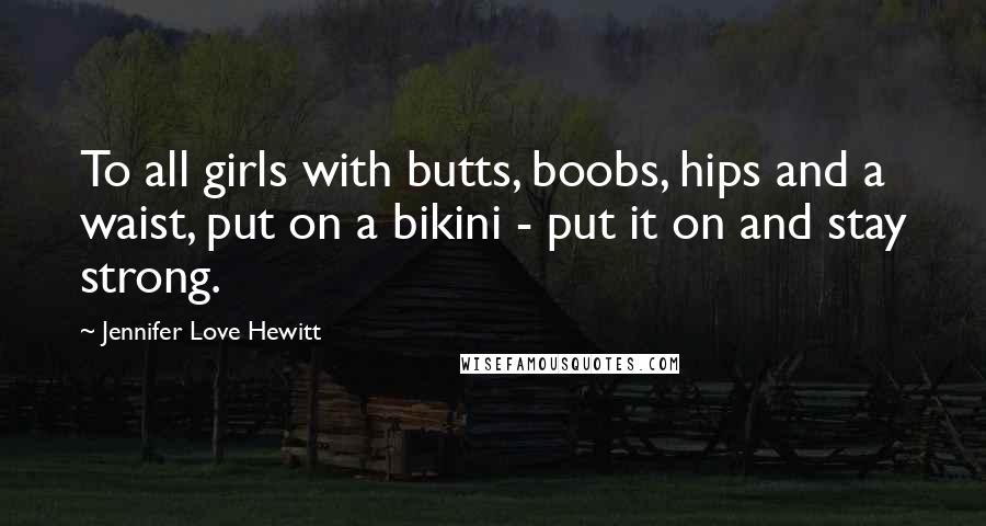 Jennifer Love Hewitt Quotes: To all girls with butts, boobs, hips and a waist, put on a bikini - put it on and stay strong.