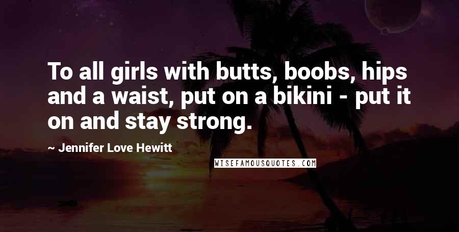 Jennifer Love Hewitt Quotes: To all girls with butts, boobs, hips and a waist, put on a bikini - put it on and stay strong.