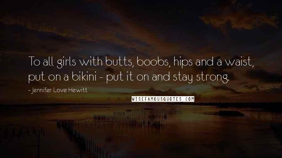 Jennifer Love Hewitt Quotes: To all girls with butts, boobs, hips and a waist, put on a bikini - put it on and stay strong.